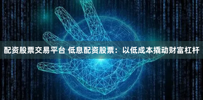 配资股票交易平台 低息配资股票：以低成本撬动财富杠杆