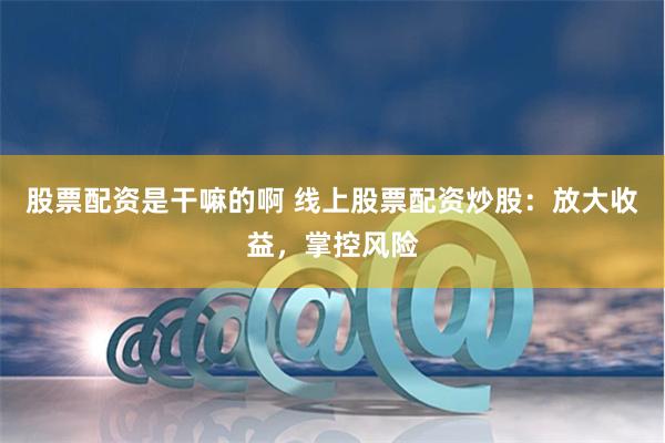 股票配资是干嘛的啊 线上股票配资炒股：放大收益，掌控风险