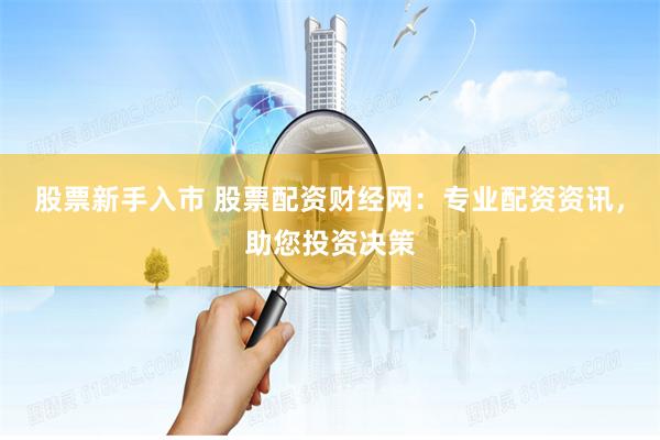 股票新手入市 股票配资财经网：专业配资资讯，助您投资决策