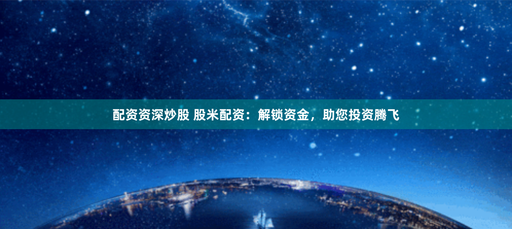 配资资深炒股 股米配资：解锁资金，助您投资腾飞