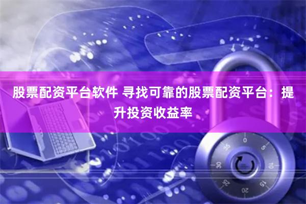 股票配资平台软件 寻找可靠的股票配资平台：提升投资收益率