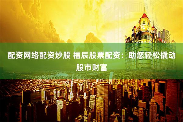 配资网络配资炒股 福辰股票配资：助您轻松撬动股市财富