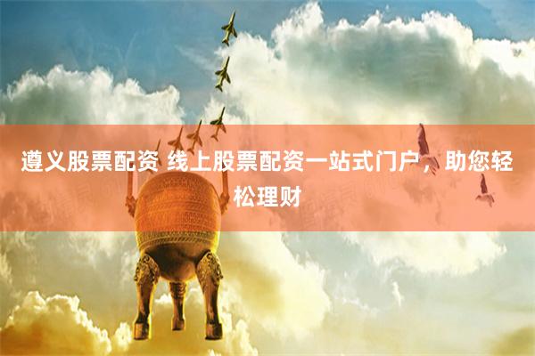 遵义股票配资 线上股票配资一站式门户，助您轻松理财