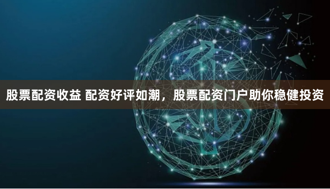 股票配资收益 配资好评如潮，股票配资门户助你稳健投资