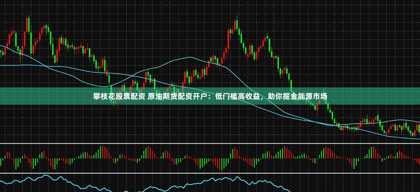 攀枝花股票配资 原油期货配资开户：低门槛高收益，助你掘金能源市场