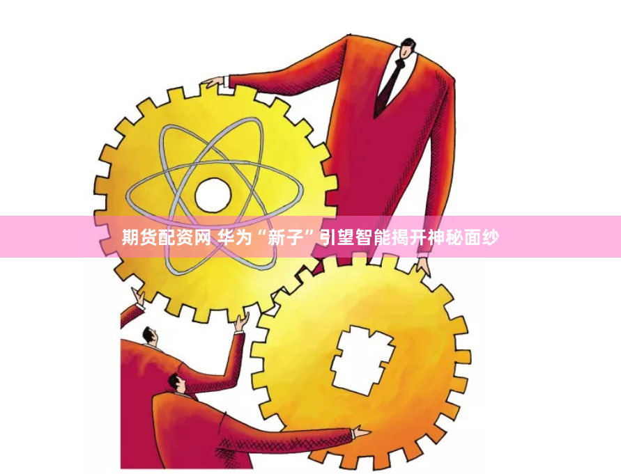 期货配资网 华为“新子”引望智能揭开神秘面纱