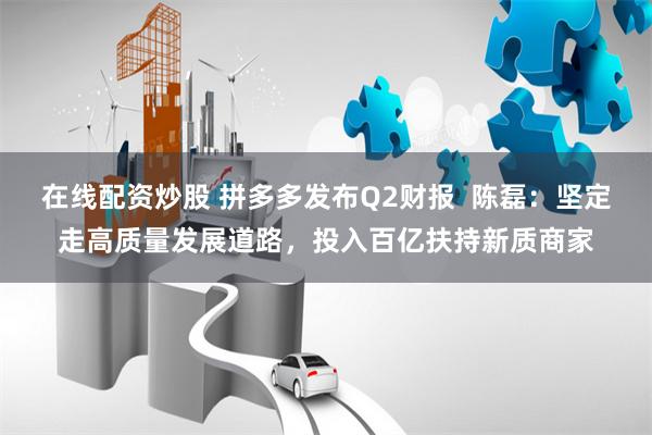 在线配资炒股 拼多多发布Q2财报  陈磊：坚定走高质量发展道路，投入百亿扶持新质商家