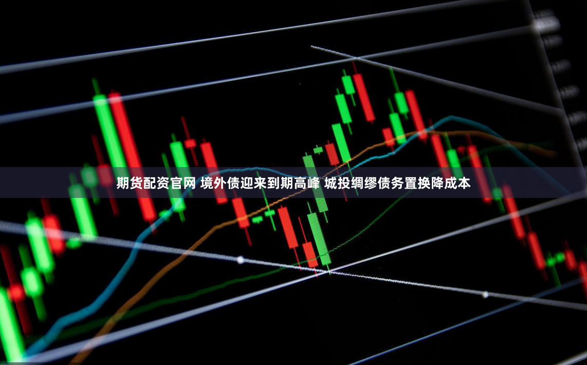 期货配资官网 境外债迎来到期高峰 城投绸缪债务置换降成本