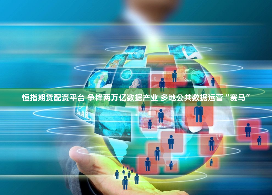 恒指期货配资平台 争锋两万亿数据产业 多地公共数据运营“赛马”