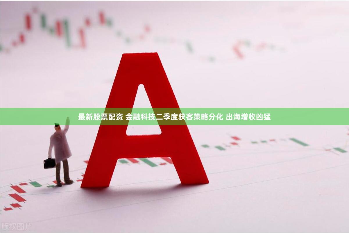 最新股票配资 金融科技二季度获客策略分化 出海增收凶猛