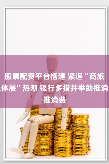 股票配资平台搭建 紧追“商旅文体展”热潮 银行多措并举助推消费