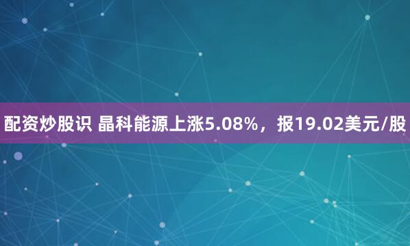 配资炒股识 晶科能源上涨5.08%，报19.02美元/股
