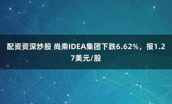 配资资深炒股 尚乘IDEA集团下跌6.62%，报1.27美元/股