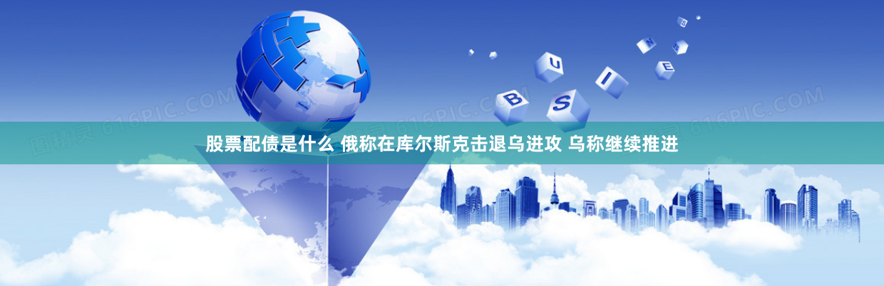 股票配债是什么 俄称在库尔斯克击退乌进攻 乌称继续推进
