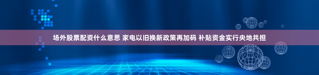 场外股票配资什么意思 家电以旧换新政策再加码 补贴资金实行央地共担
