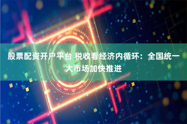 股票配资开户平台 税收看经济内循环：全国统一大市场加快推进