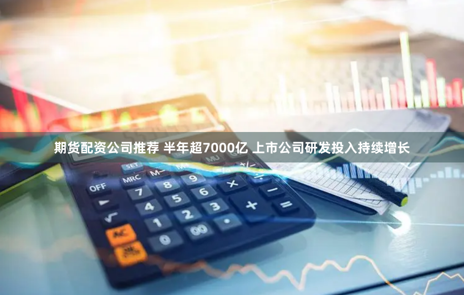 期货配资公司推荐 半年超7000亿 上市公司研发投入持续增长