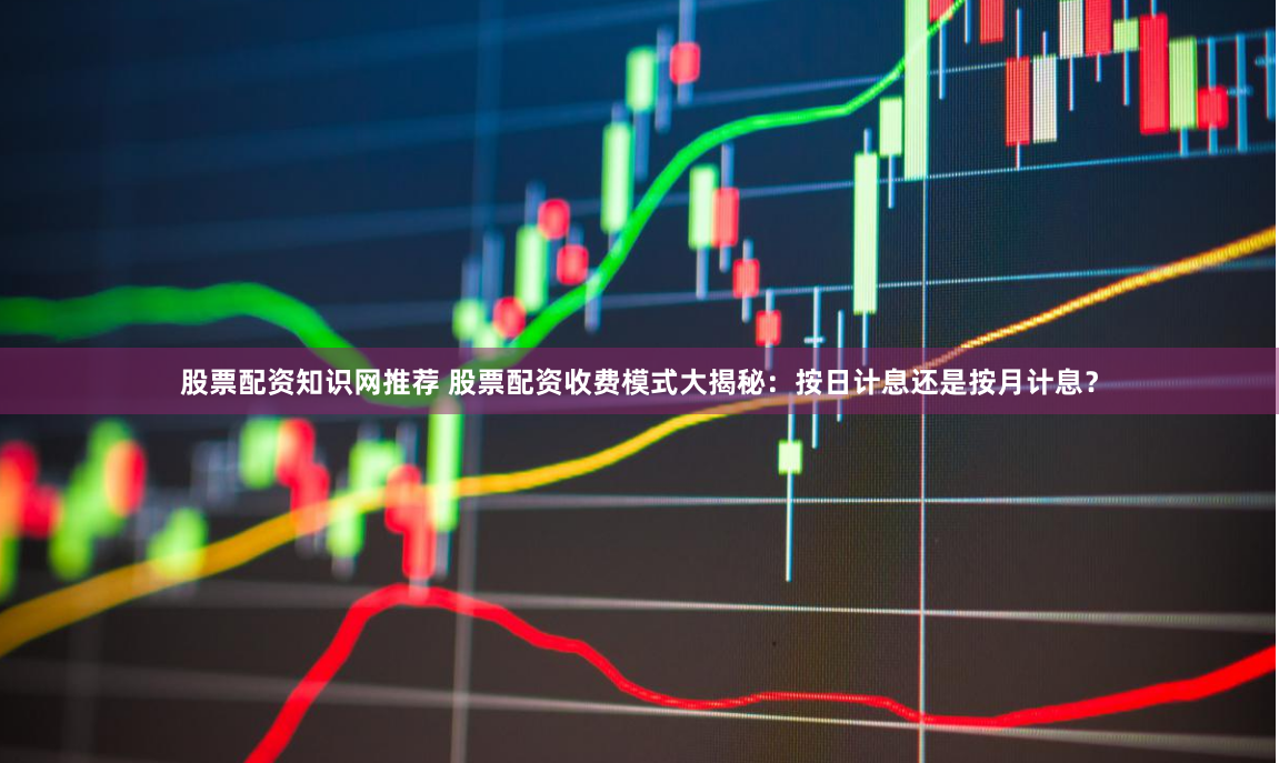 股票配资知识网推荐 股票配资收费模式大揭秘：按日计息还是按月计息？
